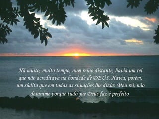 Há muito, muito tempo, num reino distante, havia um rei que não acreditava na bondade de DEUS. Havia, porém, um súdito que em todas as situações lhe dizia: Meu rei, não desanime porque tudo que Deus faz é perfeito   