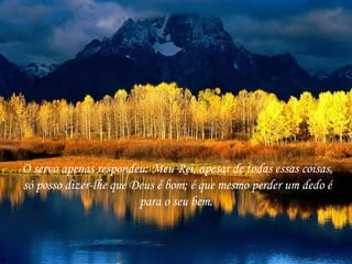 O servo apenas respondeu: Meu Rei, apesar de todas essas coisas, só posso dizer-lhe que Deus é bom; é que mesmo perder um dedo é para o seu bem.  