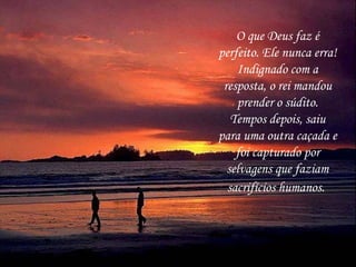 O que Deus faz é perfeito. Ele nunca erra! Indignado com a resposta, o rei mandou prender o súdito. Tempos depois, saiu para uma outra caçada e foi capturado por selvagens que faziam sacrifícios humanos.   