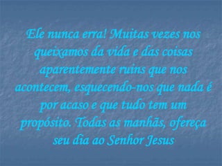 Ele nunca erra! Muitas vezes nos
   queixamos da vida e das coisas
    aparentemente ruins que nos
acontecem, esquecendo-nos que nada é
    por acaso e que tudo tem um
 propósito. Todas as manhãs, ofereça
       seu dia ao Senhor Jesus
 