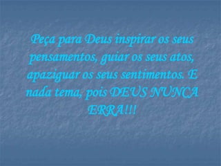 Peça para Deus inspirar os seus
 pensamentos, guiar os seus atos,
apaziguar os seus sentimentos. E
nada tema, pois DEUS NUNCA
           ERRA!!!
 