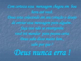 Com certeza essa mensagem chegou em boa
               hora até você.
Deus esta colocando em seu coração o desejo
  de enviar essa mensagem para alguém .
        faça isso não se envergonhe
    você irá mandar para pessoa certa
       Deus sabe disso muito bem ,
               sabe por que ?

   Deus nunca erra !
 