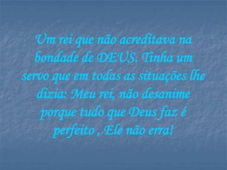 Um rei que não acreditava na
   bondade de DEUS. Tinha um
servo que em todas as situações lhe
   dizia: Meu rei, não desanime
    porque tudo que Deus faz é
      perfeito , Ele não erra!
 