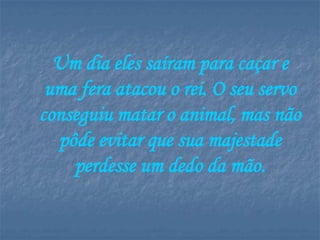 Um dia eles saíram para caçar e
 uma fera atacou o rei. O seu servo
conseguiu matar o animal, mas não
  pôde evitar que sua majestade
    perdesse um dedo da mão.
 