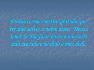 Furioso e sem mostrar gratidão por
ter sido salvo, o nobre disse: Deus é
 bom? Se Ele fosse bom eu não teria
 sido atacado e perdido o meu dedo.
 