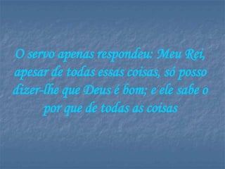 O servo apenas respondeu: Meu Rei,
apesar de todas essas coisas, só posso
dizer-lhe que Deus é bom; e ele sabe o
      por que de todas as coisas
 