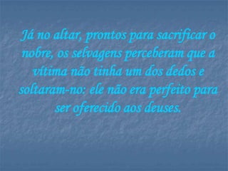 Já no altar, prontos para sacrificar o
 nobre, os selvagens perceberam que a
   vítima não tinha um dos dedos e
soltaram-no: ele não era perfeito para
       ser oferecido aos deuses.
 