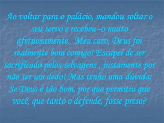 Ao voltar para o palácio, mandou soltar o
         seu servo e recebeu -o muito
    afetuosamente. Meu caro, Deus foi
   realmente bom comigo! Escapei de ser
sacrificado pelos selvagens , justamente por
 não ter um dedo! Mas tenho uma dúvida:
  Se Deus é tão bom, por que permitiu que
   você, que tanto o defende, fosse preso?
 