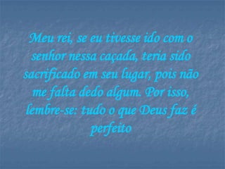 Meu rei, se eu tivesse ido com o
  senhor nessa caçada, teria sido
sacrificado em seu lugar, pois não
   me falta dedo algum. Por isso,
 lembre-se: tudo o que Deus faz é
              perfeito
 