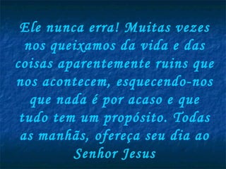 Ele nunca erra! Muitas vezes
  nos queixamos da vida e das
coisas aparentemente ruins que
nos acontecem, esquecendo-nos
   que nada é por acaso e que
 tudo tem um propósito. Todas
 as manhãs, ofereça seu dia ao
         Senhor Jesus
 