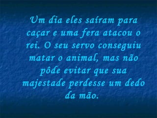 Um dia eles saíram para
 caçar e uma fera atacou o
 rei. O seu servo conseguiu
  matar o animal, mas não
     pôde evitar que sua
majestade perdesse um dedo
          da mão.
 