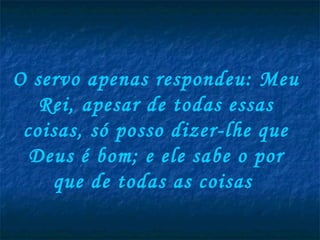 O servo apenas respondeu: Meu
   Rei, apesar de todas essas
 coisas, só posso dizer-lhe que
  Deus é bom; e ele sabe o por
    que de todas as coisas
 