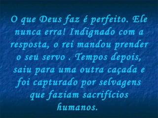 O que Deus faz é perfeito. Ele
 nunca erra! Indignado com a
resposta, o rei mandou prender
  o seu servo . Tempos depois,
 saiu para uma outra caçada e
  foi capturado por selvagens
     que faziam sacrifícios
           humanos.
 