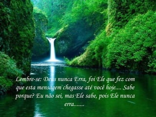 Lembre-se: Deus nunca Erra, foi Ele que fez com
que esta mensagem chegasse até você hoje.... Sabe
porque? Eu não sei, mas Ele sabe, pois Ele nunca
                    erra.......
 