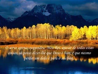 O servo apenas respondeu: Meu Rei, apesar de todas essas
 coisas, só posso dizer-lhe que Deus é bom; é que mesmo
             perder um dedo é para o seu bem.
 