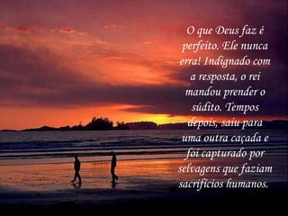 O que Deus faz é
 perfeito. Ele nunca
erra! Indignado com
   a resposta, o rei
  mandou prender o
   súdito. Tempos
  depois, saiu para
 uma outra caçada e
  foi capturado por
selvagens que faziam
sacrifícios humanos.
 