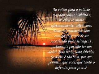 Ao voltar para o palácio,
   mandou soltar o súdito e
       recebeu -o muito
  afetuosamente.  Meu caro,
   Deus foi realmente bom
    comigo! Escapei de ser
 sacrificado pelos selvagens ,
  justamente por não ter um
dedo! Mas tenho uma dúvida:
 Se Deus é tão bom, por que
permitiu que você, que tanto o
     defende, fosse preso?
 