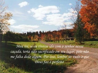 Meu rei, se eu tivesse ido com o senhor nessa
caçada, teria sido sacrificado em seu lugar, pois não
me falta dedo algum. Por isso, lembre-se: tudo o que
                 Deus faz é perfeito
 