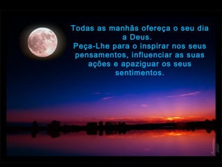 Todas as manhãs ofereça o seu dia
a Deus.  
Peça-Lhe para o inspirar nos seus
pensamentos, influenciar as suas
ações e apaziguar os seus
sentimentos.
 