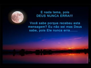 E nada tema, pois
DEUS NUNCA ERRA!!! 
 
Você sabe porque recebeu esta
mensagem? Eu não sei mas Deus
sabe, pois Ele nunca erra.......  
 