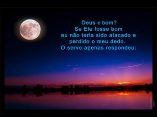  Deus é bom?
Se Ele fosse bom
eu não teria sido atacado e
perdido o meu dedo.  
O servo apenas respondeu:
 