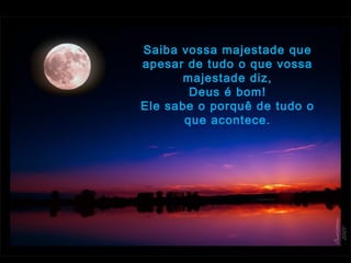 Saiba vossa majestade que
apesar de tudo o que vossa
majestade diz,
Deus é bom!
Ele sabe o porquê de tudo o
que acontece.
 