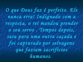 O que Deus faz é perfeito. Ele nunca erra! Indignado com a resposta, o rei mandou prender o seu servo . Tempos depois, saiu para uma outra caçada e foi capturado por selvagens que faziam sacrifícios humanos.  