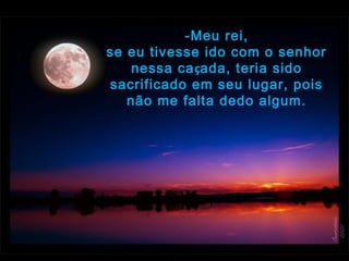 -Meu rei,
se eu tivesse ido com o senhor
nessa caçada, teria sido
sacrificado em seu lugar, pois
não me falta dedo algum.
 