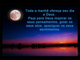 Toda a manhã ofereça seu dia
a Deus.  
Peça para Deus inspirar os
seus pensamentos, guiar os
seus atos, apaziguar os seus
sentimentos.
 