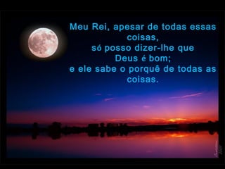 Meu Rei, apesar de todas essas
coisas,
só posso dizer-lhe que
Deus é bom;
e ele sabe o porquê de todas as
coisas.
 