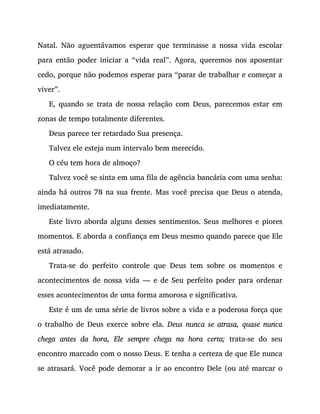 Natal. Não aguentávamos esperar que terminasse a nossa vida escolar
para então poder iniciar a “vida real”. Agora, queremos nos aposentar
cedo, porque não podemos esperar para “parar de trabalhar e começar a
viver”.
E, quando se trata de nossa relação com Deus, parecemos estar em
zonas de tempo totalmente diferentes.
Deus parece ter retardado Sua presença.
Talvez ele esteja num intervalo bem merecido.
O céu tem hora de almoço?
Talvez você se sinta em uma fila de agência bancária com uma senha:
ainda há outros 78 na sua frente. Mas você precisa que Deus o atenda,
imediatamente.
Este livro aborda alguns desses sentimentos. Seus melhores e piores
momentos. E aborda a confiança em Deus mesmo quando parece que Ele
está atrasado.
Trata-se do perfeito controle que Deus tem sobre os momentos e
acontecimentos de nossa vida — e de Seu perfeito poder para ordenar
esses acontecimentos de uma forma amorosa e significativa.
Este é um de uma série de livros sobre a vida e a poderosa força que
o trabalho de Deus exerce sobre ela. Deus nunca se atrasa, quase nunca
chega antes da hora, Ele sempre chega na hora certa; trata-se do seu
encontro marcado com o nosso Deus. E tenha a certeza de que Ele nunca
se atrasará. Você pode demorar a ir ao encontro Dele (ou até marcar o
 