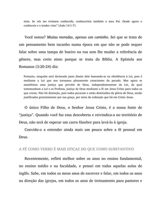 mim. Se vós me tivésseis conhecido, conheceríeis também a meu Pai. Desde agora o
conheceis e o tendes visto” (João 14:1-7).
Você notou? Muitas moradas, apenas um caminho. Sei que se trata de
um pensamento bem tacanho numa época em que não se pode sequer
falar sobre uma tampa de bueiro na rua sem lhe mudar a referência de
gênero, mas creio nisso porque se trata da Bíblia. A Epístola aos
Romanos (3:20-24) diz:
Portanto, ninguém será declarado justo diante dele baseando-se na obediência à Lei, pois é
mediante a Lei que nos tornamos plenamente conscientes do pecado. Mas agora se
manifestou uma justiça que provém de Deus, independentemente da Lei, da qual
testemunham a Lei e os Profetas, justiça de Deus mediante a fé em Jesus Cristo para todos os
que creem. Não há distinção, pois todos pecaram e estão destituídos da glória de Deus, sendo
justificados gratuitamente por sua graça, por meio da redenção que há em Cristo Jesus.
O único Filho de Deus, o Senhor Jesus Cristo, é a nossa fonte de
“justiça”. Quando você faz essa descoberta e reivindica-a no território de
Deus, não terá de esperar um carro fúnebre para levá-lo à igreja.
Convido-o a entender ainda mais um pouco sobre a fé pessoal em
Deus.
A FÉ COMO VERBO É MAIS EFICAZ DO QUE COMO SUBSTANTIVO
Recentemente, refleti melhor sobre os anos no ensino fundamental,
no ensino médio e na faculdade, e pensei em todas aquelas aulas de
inglês. Sabe, em todos os meus anos de escrever e falar, em todos os anos
na direção das igrejas, em todos os anos de treinamento para pastores e
 