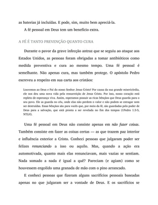 as baterias já incluídas. E pode, sim, muito bem apreciá-la.
A fé pessoal em Deus tem um benefício extra.
A FÉ É TANTO PREVENÇÃO QUANTO CURA
Durante o pavor da grave infecção antraz que se seguiu ao ataque aos
Estados Unidos, as pessoas foram obrigadas a tomar antibióticos como
medida preventiva e cura ao mesmo tempo. Uma fé pessoal é
semelhante. Não apenas cura, mas também protege. O apóstolo Pedro
escreveu a respeito em sua carta aos cristãos:
Louvemos ao Deus e Pai do nosso Senhor Jesus Cristo! Por causa da sua grande misericórdia,
ele nos deu uma nova vida pela ressurreição de Jesus Cristo. Por isso, nosso coração está
repleto de esperança viva. Assim, esperamos possuir as ricas bênçãos que Deus guarda para o
seu povo. Ele as guarda no céu, onde elas não perdem o valor e não podem se estragar nem
ser destruídas. Essas bênçãos são para vocês que, por meio da fé, são guardadas pelo poder de
Deus para a salvação, que está pronta a ser revelada no fim dos tempos (1Pedro 1:3-5,
NTLH).
Uma fé pessoal em Deus não consiste apenas em não fazer coisas.
Também consiste em fazer as coisas certas — as que trazem paz interior
e influência exterior a Cristo. Conheci pessoas que julgaram poder ser
felizes renunciando a isso ou aquilo. Mas, quando a ação era
automotivada, quanto mais elas renunciavam, mais vazias se sentiam.
Nada somado a nada é igual a quê? Pareciam (e agiam) como se
houvessem engolido uma granada de mão com o pino arrancado.
E conheci pessoas que fizeram alguns sacrifícios pessoais baseadas
apenas no que julgaram ser a vontade de Deus. E os sacrifícios se
 