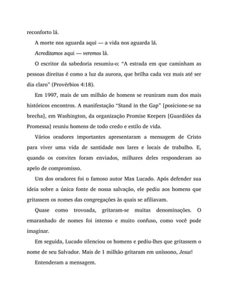 reconforto lá.
A morte nos aguarda aqui — a vida nos aguarda lá.
Acreditamos aqui — veremos lá.
O escritor da sabedoria resumiu-o: “A estrada em que caminham as
pessoas direitas é como a luz da aurora, que brilha cada vez mais até ser
dia claro” (Provérbios 4:18).
Em 1997, mais de um milhão de homens se reuniram num dos mais
históricos encontros. A manifestação “Stand in the Gap” [posicione-se na
brecha], em Washington, da organização Promise Keepers [Guardiões da
Promessa] reuniu homens de todo credo e estilo de vida.
Vários oradores importantes apresentaram a mensagem de Cristo
para viver uma vida de santidade nos lares e locais de trabalho. E,
quando os convites foram enviados, milhares deles responderam ao
apelo de compromisso.
Um dos oradores foi o famoso autor Max Lucado. Após defender sua
ideia sobre a única fonte de nossa salvação, ele pediu aos homens que
gritassem os nomes das congregações às quais se afiliavam.
Quase como trovoada, gritaram-se muitas denominações. O
emaranhado de nomes foi intenso e muito confuso, como você pode
imaginar.
Em seguida, Lucado silenciou os homens e pediu-lhes que gritassem o
nome de seu Salvador. Mais de 1 milhão gritaram em uníssono, Jesus!
Entenderam a mensagem.
 