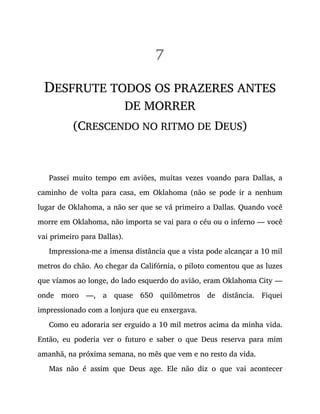 7
DESFRUTE TODOS OS PRAZERES ANTES
DE MORRER
(CRESCENDO NO RITMO DE DEUS)
Passei muito tempo em aviões, muitas vezes voando para Dallas, a
caminho de volta para casa, em Oklahoma (não se pode ir a nenhum
lugar de Oklahoma, a não ser que se vá primeiro a Dallas. Quando você
morre em Oklahoma, não importa se vai para o céu ou o inferno — você
vai primeiro para Dallas).
Impressiona-me a imensa distância que a vista pode alcançar a 10 mil
metros do chão. Ao chegar da Califórnia, o piloto comentou que as luzes
que víamos ao longe, do lado esquerdo do avião, eram Oklahoma City —
onde moro —, a quase 650 quilômetros de distância. Fiquei
impressionado com a lonjura que eu enxergava.
Como eu adoraria ser erguido a 10 mil metros acima da minha vida.
Então, eu poderia ver o futuro e saber o que Deus reserva para mim
amanhã, na próxima semana, no mês que vem e no resto da vida.
Mas não é assim que Deus age. Ele não diz o que vai acontecer
 