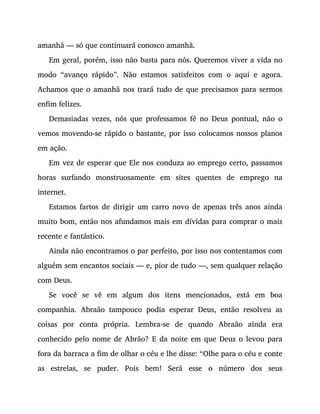 amanhã — só que continuará conosco amanhã.
Em geral, porém, isso não basta para nós. Queremos viver a vida no
modo “avanço rápido”. Não estamos satisfeitos com o aqui e agora.
Achamos que o amanhã nos trará tudo de que precisamos para sermos
enfim felizes.
Demasiadas vezes, nós que professamos fé no Deus pontual, não o
vemos movendo-se rápido o bastante, por isso colocamos nossos planos
em ação.
Em vez de esperar que Ele nos conduza ao emprego certo, passamos
horas surfando monstruosamente em sites quentes de emprego na
internet.
Estamos fartos de dirigir um carro novo de apenas três anos ainda
muito bom, então nos afundamos mais em dívidas para comprar o mais
recente e fantástico.
Ainda não encontramos o par perfeito, por isso nos contentamos com
alguém sem encantos sociais — e, pior de tudo —, sem qualquer relação
com Deus.
Se você se vê em algum dos itens mencionados, está em boa
companhia. Abraão tampouco podia esperar Deus, então resolveu as
coisas por conta própria. Lembra-se de quando Abraão ainda era
conhecido pelo nome de Abrão? E da noite em que Deus o levou para
fora da barraca a fim de olhar o céu e lhe disse: “Olhe para o céu e conte
as estrelas, se puder. Pois bem! Será esse o número dos seus
 