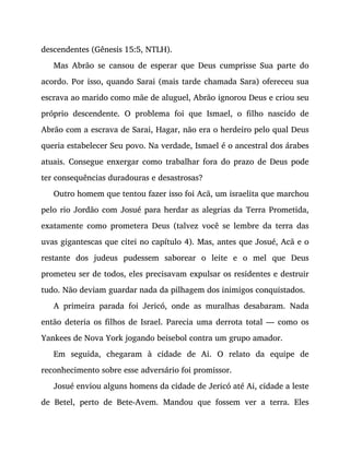 descendentes (Gênesis 15:5, NTLH).
Mas Abrão se cansou de esperar que Deus cumprisse Sua parte do
acordo. Por isso, quando Sarai (mais tarde chamada Sara) ofereceu sua
escrava ao marido como mãe de aluguel, Abrão ignorou Deus e criou seu
próprio descendente. O problema foi que Ismael, o filho nascido de
Abrão com a escrava de Sarai, Hagar, não era o herdeiro pelo qual Deus
queria estabelecer Seu povo. Na verdade, Ismael é o ancestral dos árabes
atuais. Consegue enxergar como trabalhar fora do prazo de Deus pode
ter consequências duradouras e desastrosas?
Outro homem que tentou fazer isso foi Acã, um israelita que marchou
pelo rio Jordão com Josué para herdar as alegrias da Terra Prometida,
exatamente como prometera Deus (talvez você se lembre da terra das
uvas gigantescas que citei no capítulo 4). Mas, antes que Josué, Acã e o
restante dos judeus pudessem saborear o leite e o mel que Deus
prometeu ser de todos, eles precisavam expulsar os residentes e destruir
tudo. Não deviam guardar nada da pilhagem dos inimigos conquistados.
A primeira parada foi Jericó, onde as muralhas desabaram. Nada
então deteria os filhos de Israel. Parecia uma derrota total — como os
Yankees de Nova York jogando beisebol contra um grupo amador.
Em seguida, chegaram à cidade de Ai. O relato da equipe de
reconhecimento sobre esse adversário foi promissor.
Josué enviou alguns homens da cidade de Jericó até Ai, cidade a leste
de Betel, perto de Bete-Avem. Mandou que fossem ver a terra. Eles
 