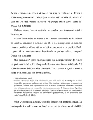 foram, examinaram bem a cidade e em seguida voltaram e deram a
Josué o seguinte relato: “Não é preciso que todo mundo vá. Mande só
dois ou três mil homens atacarem Ai porque existe pouca gente lá”
(Josué 7:2-3, NTLH).
Moleza, Josué. Mas o desfecho se revelou um transtorno total e
inesperado.
“Assim foram mais ou menos 3 mil. Porém os homens de Ai fizeram
os israelitas recuarem e mataram uns 36. E eles perseguiram os israelitas
desde o portão da cidade até as pedreiras, matando-os na descida. Então
o povo ficou completamente desanimado e perdeu toda a coragem”
(Josué 7:4-5, NTLH).
Que aconteceu? Como pôde a equipe que deu um “urrah” de vitória
na poderosa Jericó sofrer tão grande derrota nas mãos da minúscula Ai?
Josué reuniu os líderes e eles realizaram um culto de orações durante a
noite toda, mas Deus não ficou satisfeito.
O SENHOR disse a Josué:
“Levante-se! Por que é que você está aí desse jeito, com a cara no chão? O povo de Israel
pecou. Eles quebraram a aliança que haviam feito comigo, a aliança que eu mandei que
guardassem. Ficaram com algumas coisas que eu mandei que fossem destruídas. Roubaram
essas coisas, mentiram por causa delas e as colocaram no meio da bagagem deles. É por isso
que os israelitas não podem enfrentar o inimigo. Fogem dele porque agora eles mesmos estão
condenados à destruição. Se vocês não destruírem o que roubaram, eu não continuarei com
vocês” (Josué 7:10-12, NTLH).
Uau! Que resposta direta! Josué não esperou um instante sequer. De
madrugada, fez todo o povo de Israel se apresentar diante de si, dividido
 