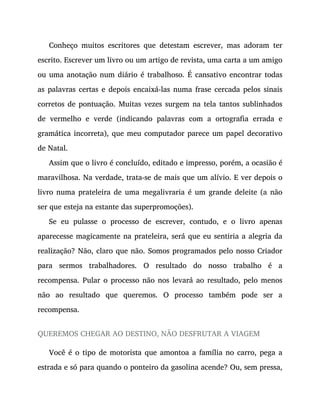 Conheço muitos escritores que detestam escrever, mas adoram ter
escrito. Escrever um livro ou um artigo de revista, uma carta a um amigo
ou uma anotação num diário é trabalhoso. É cansativo encontrar todas
as palavras certas e depois encaixá-las numa frase cercada pelos sinais
corretos de pontuação. Muitas vezes surgem na tela tantos sublinhados
de vermelho e verde (indicando palavras com a ortografia errada e
gramática incorreta), que meu computador parece um papel decorativo
de Natal.
Assim que o livro é concluído, editado e impresso, porém, a ocasião é
maravilhosa. Na verdade, trata-se de mais que um alívio. E ver depois o
livro numa prateleira de uma megalivraria é um grande deleite (a não
ser que esteja na estante das superpromoções).
Se eu pulasse o processo de escrever, contudo, e o livro apenas
aparecesse magicamente na prateleira, será que eu sentiria a alegria da
realização? Não, claro que não. Somos programados pelo nosso Criador
para sermos trabalhadores. O resultado do nosso trabalho é a
recompensa. Pular o processo não nos levará ao resultado, pelo menos
não ao resultado que queremos. O processo também pode ser a
recompensa.
QUEREMOS CHEGAR AO DESTINO, NÃO DESFRUTAR A VIAGEM
Você é o tipo de motorista que amontoa a família no carro, pega a
estrada e só para quando o ponteiro da gasolina acende? Ou, sem pressa,
 