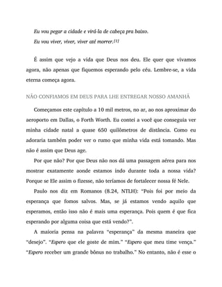 Eu vou pegar a cidade e virá-la de cabeça pra baixo.
Eu vou viver, viver, viver até morrer.[1]
É assim que vejo a vida que Deus nos deu. Ele quer que vivamos
agora, não apenas que fiquemos esperando pelo céu. Lembre-se, a vida
eterna começa agora.
NÃO CONFIAMOS EM DEUS PARA LHE ENTREGAR NOSSO AMANHÃ
Começamos este capítulo a 10 mil metros, no ar, ao nos aproximar do
aeroporto em Dallas, o Forth Worth. Eu contei a você que conseguia ver
minha cidade natal a quase 650 quilômetros de distância. Como eu
adoraria também poder ver o rumo que minha vida está tomando. Mas
não é assim que Deus age.
Por que não? Por que Deus não nos dá uma passagem aérea para nos
mostrar exatamente aonde estamos indo durante toda a nossa vida?
Porque se Ele assim o fizesse, não teríamos de fortalecer nossa fé Nele.
Paulo nos diz em Romanos (8.24, NTLH): “Pois foi por meio da
esperança que fomos salvos. Mas, se já estamos vendo aquilo que
esperamos, então isso não é mais uma esperança. Pois quem é que fica
esperando por alguma coisa que está vendo?”.
A maioria pensa na palavra “esperança” da mesma maneira que
“desejo”. “Espero que ele goste de mim.” “Espero que meu time vença.”
“Espero receber um grande bônus no trabalho.” No entanto, não é esse o
 