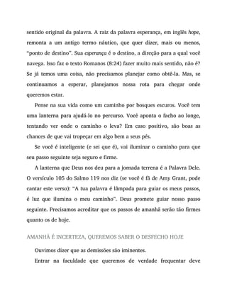sentido original da palavra. A raiz da palavra esperança, em inglês hope,
remonta a um antigo termo náutico, que quer dizer, mais ou menos,
“ponto de destino”. Sua esperança é o destino, a direção para a qual você
navega. Isso faz o texto Romanos (8:24) fazer muito mais sentido, não é?
Se já temos uma coisa, não precisamos planejar como obtê-la. Mas, se
continuamos a esperar, planejamos nossa rota para chegar onde
queremos estar.
Pense na sua vida como um caminho por bosques escuros. Você tem
uma lanterna para ajudá-lo no percurso. Você aponta o facho ao longe,
tentando ver onde o caminho o leva? Em caso positivo, são boas as
chances de que vai tropeçar em algo bem a seus pés.
Se você é inteligente (e sei que é), vai iluminar o caminho para que
seu passo seguinte seja seguro e firme.
A lanterna que Deus nos deu para a jornada terrena é a Palavra Dele.
O versículo 105 do Salmo 119 nos diz (se você é fã de Amy Grant, pode
cantar este verso): “A tua palavra é lâmpada para guiar os meus passos,
é luz que ilumina o meu caminho”. Deus promete guiar nosso passo
seguinte. Precisamos acreditar que os passos de amanhã serão tão firmes
quanto os de hoje.
AMANHÃ É INCERTEZA, QUEREMOS SABER O DESFECHO HOJE
Ouvimos dizer que as demissões são iminentes.
Entrar na faculdade que queremos de verdade frequentar deve
 