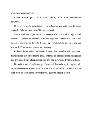 acontecer a qualquer dia.
Vamos mudar para uma nova cidade, onde não conhecemos
ninguém.
O futuro é muito assustador — se achamos que está fora de nosso
controle. Sabe de uma coisa? De fato ele está.
Mas a novidade é que Deus está no controle da sua vida hoje, estará
amanhã e depois de amanhã e no dia seguinte. Entretanto, como não
podemos ver o mapa da vida, ficamos apavorados. Não podemos esperar
a hora de Deus — precisamos saber agora.
Embora Jesus seja totalmente divino, Ele também veio ao nosso
mundo como um ser humano total. Entende as preocupações e angústias
que temos de lidar. Mas nos mandou não pôr o carro na frente dos bois.
Dê toda a sua atenção ao que Deus está fazendo aqui e agora, não
fique ansioso com o que pode ou não acontecer. Deus o ajudará a lidar
com todas as tribulações que surgirem, quando chegar a hora.
 