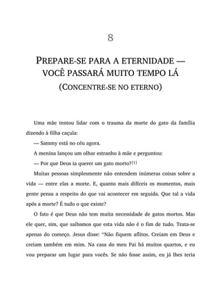 8
PREPARE-SE PARA A ETERNIDADE —
VOCÊ PASSARÁ MUITO TEMPO LÁ
(CONCENTRE-SE NO ETERNO)
Uma mãe tentou lidar com o trauma da morte do gato da família
dizendo à filha caçula:
— Sammy está no céu agora.
A menina lançou um olhar estranho à mãe e perguntou:
— Por que Deus ia querer um gato morto?[1]
Muitas pessoas simplesmente não entendem inúmeras coisas sobre a
vida — entre elas a morte. E, quanto mais difíceis os momentos, mais
gente pensa a respeito do que vai acontecer em seguida. Que tal a vida
após a morte? É tudo o que existe?
O fato é que Deus não tem muita necessidade de gatos mortos. Mas
ele quer, sim, que saibamos que esta vida não é o fim de tudo. Trata-se
apenas do começo. Jesus disse: “Não fiquem aflitos. Creiam em Deus e
creiam também em mim. Na casa do meu Pai há muitos quartos, e eu
vou preparar um lugar para vocês. Se não fosse assim, eu já lhes teria
 
