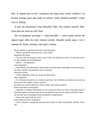 dito. E, depois que eu for e preparar um lugar para vocês, voltarei e os
levarei comigo para que onde eu estiver vocês estejam também” (João
14:1-3, NTLH).
O que ele prometeu? Uma filosofia? Não. Um castelo celeste? Não.
Uma fatia de torta no céu? Não.
Ele vai preparar um lugar — uma moradia —, uma região eterna em
algum lugar além da mais remota estrela. Quando acaba aqui, é só o
começo lá. Existe, mesmo, vida após a morte.
Eis que alguém se aproximou de Jesus e lhe perguntou:
— Mestre, que farei de bom para ter a vida eterna?
Respondeu-lhe Jesus:
— Por que você me pergunta sobre o que é bom? Há somente um bom. Se você quer entrar
na vida, obedeça aos mandamentos.
— Quais? — ele perguntou.
Jesus respondeu:
— Não matarás, não adulterarás, não furtarás, não darás falso testemunho, honrarás teu pai e
tua mãe e amarás o teu próximo como a ti mesmo.
Disse-lhe o jovem:
— Tenho obedecido a tudo isso. O que me falta ainda?
Jesus respondeu:
— Se você quer ser perfeito, vá, venda os seus bens e dê o dinheiro aos pobres, assim terá um
tesouro nos céus. Depois, venha e siga-me.
Ouvindo isso, o jovem afastou-se, triste, porque tinha muitas riquezas.
Então Jesus disse aos discípulos:
— Digo-lhes a verdade: dificilmente um rico entrará no Reino dos Céus. E lhes digo ainda: é
mais fácil passar um camelo pelo buraco da agulha do que um rico entrar no Reino de Deus.
Ao ouvirem isso, os discípulos ficaram perplexos e perguntaram:
— Neste caso, quem pode ser salvo?
Jesus olhou para eles e respondeu:
— Para o homem é impossível, mas para Deus todas as coisas são possíveis (Mateus 19:16-
26).
 