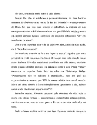 Por que Jesus falou tanto sobre a vida eterna?
Porque Ele não se estabeleceu permanentemente no fuso horário
terrestre. Estabeleceu-se no tempo de Seu Pai Celestial — o tempo eterno
de Deus. Sei que isso nem sempre é calculável. A maioria de nós
consegue entender o infinito — embora sua possibilidade esteja gravada
em nossas câmeras Kodak (lembra-se do conjunto sobreposto “00” em
suas lentes de zoom?).
Com o que se parece essa vida de duplo 0? Bem, antes da mais nada,
ela é “fora deste mundo”.
De imediato, quando se fala em “após a morte”, alguém com uma
perspectiva cristã pensa no céu. Mas é óbvio que nem todo mundo pensa
nisso. Embora 71% dos americanos acreditem na vida eterna, ouvimos
muito poucos debates públicos ou privados sobre o céu. Philip Yancey
comentou a respeito desse fato estranho em Christianity Today:
“Porcentagens não se aplicam à eternidade... mas em prol da
argumentação se assume que 90% de nossa existência ocorrerá no céu.
Não é um tanto bizarro o fato de simplesmente ignorarmos o céu, agindo
como se ele não tivesse importância?”[2]
Estranho mesmo. Vivemos cercados pela conversa da vida após a
morte em várias formas — reencarnação, experiências extracorpóreas,
até fantasmas —, mas se veem poucos livros ou revistas dedicados ao
tema.
Poderia haver muitos motivos para isso. Estamos bastante contentes
 