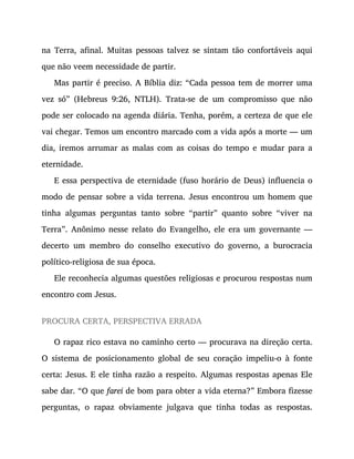 na Terra, afinal. Muitas pessoas talvez se sintam tão confortáveis aqui
que não veem necessidade de partir.
Mas partir é preciso. A Bíblia diz: “Cada pessoa tem de morrer uma
vez só” (Hebreus 9:26, NTLH). Trata-se de um compromisso que não
pode ser colocado na agenda diária. Tenha, porém, a certeza de que ele
vai chegar. Temos um encontro marcado com a vida após a morte — um
dia, iremos arrumar as malas com as coisas do tempo e mudar para a
eternidade.
E essa perspectiva de eternidade (fuso horário de Deus) influencia o
modo de pensar sobre a vida terrena. Jesus encontrou um homem que
tinha algumas perguntas tanto sobre “partir” quanto sobre “viver na
Terra”. Anônimo nesse relato do Evangelho, ele era um governante —
decerto um membro do conselho executivo do governo, a burocracia
político-religiosa de sua época.
Ele reconhecia algumas questões religiosas e procurou respostas num
encontro com Jesus.
PROCURA CERTA, PERSPECTIVA ERRADA
O rapaz rico estava no caminho certo — procurava na direção certa.
O sistema de posicionamento global de seu coração impeliu-o à fonte
certa: Jesus. E ele tinha razão a respeito. Algumas respostas apenas Ele
sabe dar. “O que farei de bom para obter a vida eterna?” Embora fizesse
perguntas, o rapaz obviamente julgava que tinha todas as respostas.
 