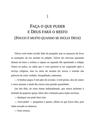 1
FAÇA O QUE PUDER
E DEUS FARÁ O RESTO
(POUCO É MUITO QUANDO SE INCLUI DEUS)
Talvez você tenha ouvido falar do pregador que se esqueceu de levar
as anotações de seu sermão ao púlpito. Talvez ele estivesse passando
demais da hora e avistou a esposa na segunda fila apontando o relógio
Timex no pulso, ou sabia que o voto pastoral ia ser angariado após o
serviço religioso, mas no meio do sermão ele torceu o sentido das
palavras de certa verdade. Atrapalhado, comentou:
— O Senhor pegou 5 mil pães de cevada e 2 mil peixes, deu de comer
a cinco pessoas e ainda lhe restou uma grande quantidade.
Um dos fiéis, de certa forma indisciplinado, que estava próximo à
fachada da pequena igreja, falou alto o bastante para todos ouvirem:
— Qualquer um pode fazer isso.
— Você pode? — perguntou o pastor, alheio ao que havia dito, pois
tinha trocado os números.
— Com certeza.
 