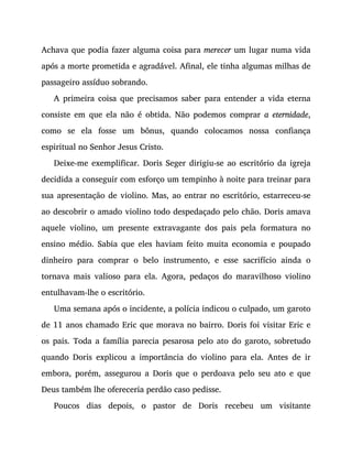Achava que podia fazer alguma coisa para merecer um lugar numa vida
após a morte prometida e agradável. Afinal, ele tinha algumas milhas de
passageiro assíduo sobrando.
A primeira coisa que precisamos saber para entender a vida eterna
consiste em que ela não é obtida. Não podemos comprar a eternidade,
como se ela fosse um bônus, quando colocamos nossa confiança
espiritual no Senhor Jesus Cristo.
Deixe-me exemplificar. Doris Seger dirigiu-se ao escritório da igreja
decidida a conseguir com esforço um tempinho à noite para treinar para
sua apresentação de violino. Mas, ao entrar no escritório, estarreceu-se
ao descobrir o amado violino todo despedaçado pelo chão. Doris amava
aquele violino, um presente extravagante dos pais pela formatura no
ensino médio. Sabia que eles haviam feito muita economia e poupado
dinheiro para comprar o belo instrumento, e esse sacrifício ainda o
tornava mais valioso para ela. Agora, pedaços do maravilhoso violino
entulhavam-lhe o escritório.
Uma semana após o incidente, a polícia indicou o culpado, um garoto
de 11 anos chamado Eric que morava no bairro. Doris foi visitar Eric e
os pais. Toda a família parecia pesarosa pelo ato do garoto, sobretudo
quando Doris explicou a importância do violino para ela. Antes de ir
embora, porém, assegurou a Doris que o perdoava pelo seu ato e que
Deus também lhe ofereceria perdão caso pedisse.
Poucos dias depois, o pastor de Doris recebeu um visitante
 
