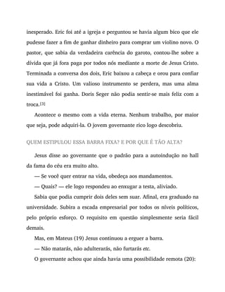 inesperado. Eric foi até a igreja e perguntou se havia algum bico que ele
pudesse fazer a fim de ganhar dinheiro para comprar um violino novo. O
pastor, que sabia da verdadeira carência do garoto, contou-lhe sobre a
dívida que já fora paga por todos nós mediante a morte de Jesus Cristo.
Terminada a conversa dos dois, Eric baixou a cabeça e orou para confiar
sua vida a Cristo. Um valioso instrumento se perdera, mas uma alma
inestimável foi ganha. Doris Seger não podia sentir-se mais feliz com a
troca.[3]
Acontece o mesmo com a vida eterna. Nenhum trabalho, por maior
que seja, pode adquiri-la. O jovem governante rico logo descobriu.
QUEM ESTIPULOU ESSA BARRA FIXA? E POR QUE É TÃO ALTA?
Jesus disse ao governante que o padrão para a autoindução no hall
da fama do céu era muito alto.
— Se você quer entrar na vida, obedeça aos mandamentos.
— Quais? — ele logo respondeu ao enxugar a testa, aliviado.
Sabia que podia cumprir dois deles sem suar. Afinal, era graduado na
universidade. Subira a escada empresarial por todos os níveis políticos,
pelo próprio esforço. O requisito em questão simplesmente seria fácil
demais.
Mas, em Mateus (19) Jesus continuou a erguer a barra.
— Não matarás, não adulterarás, não furtarás etc.
O governante achou que ainda havia uma possibilidade remota (20):
 