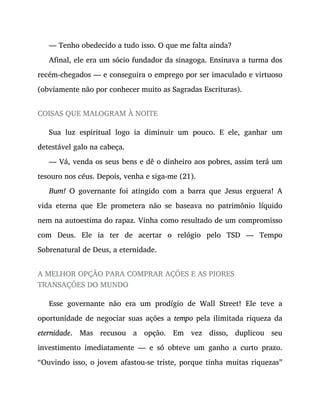 — Tenho obedecido a tudo isso. O que me falta ainda?
Afinal, ele era um sócio fundador da sinagoga. Ensinava a turma dos
recém-chegados — e conseguira o emprego por ser imaculado e virtuoso
(obviamente não por conhecer muito as Sagradas Escrituras).
COISAS QUE MALOGRAM À NOITE
Sua luz espiritual logo ia diminuir um pouco. E ele, ganhar um
detestável galo na cabeça.
— Vá, venda os seus bens e dê o dinheiro aos pobres, assim terá um
tesouro nos céus. Depois, venha e siga-me (21).
Bum! O governante foi atingido com a barra que Jesus erguera! A
vida eterna que Ele prometera não se baseava no patrimônio líquido
nem na autoestima do rapaz. Vinha como resultado de um compromisso
com Deus. Ele ia ter de acertar o relógio pelo TSD — Tempo
Sobrenatural de Deus, a eternidade.
A MELHOR OPÇÃO PARA COMPRAR AÇÕES E AS PIORES
TRANSAÇÕES DO MUNDO
Esse governante não era um prodígio de Wall Street! Ele teve a
oportunidade de negociar suas ações a tempo pela ilimitada riqueza da
eternidade. Mas recusou a opção. Em vez disso, duplicou seu
investimento imediatamente — e só obteve um ganho a curto prazo.
“Ouvindo isso, o jovem afastou-se triste, porque tinha muitas riquezas”
 